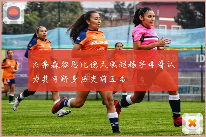 杰弗森称恩比德天赋超越字母哥认为其可跻身历史前五名