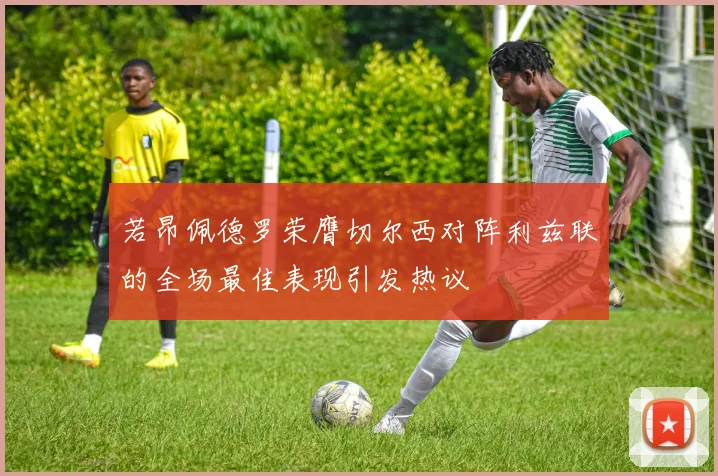 若昂佩德罗荣膺切尔西对阵利兹联的全场最佳表现引发热议