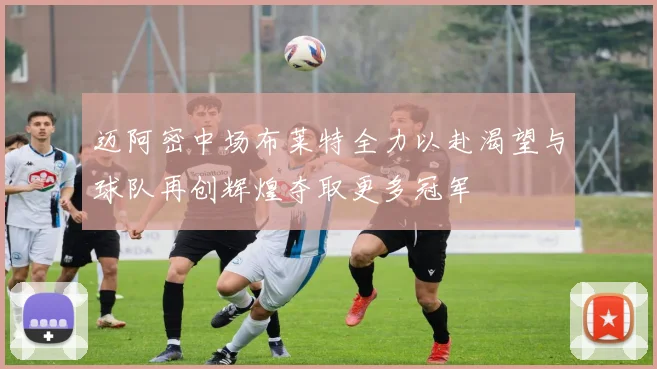 迈阿密中场布莱特全力以赴渴望与球队再创辉煌夺取更多冠军