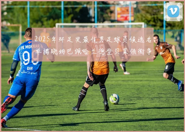 2025年环足奖最佳男足球员候选名单揭晓姆巴佩哈兰德登贝莱领衔争夺荣耀