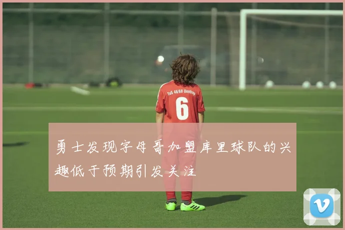 勇士发现字母哥加盟库里球队的兴趣低于预期引发关注