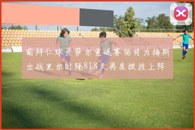 前拜仁球员萨尔重返赛场将为梅斯出战里尔时隔818天再度披挂上阵