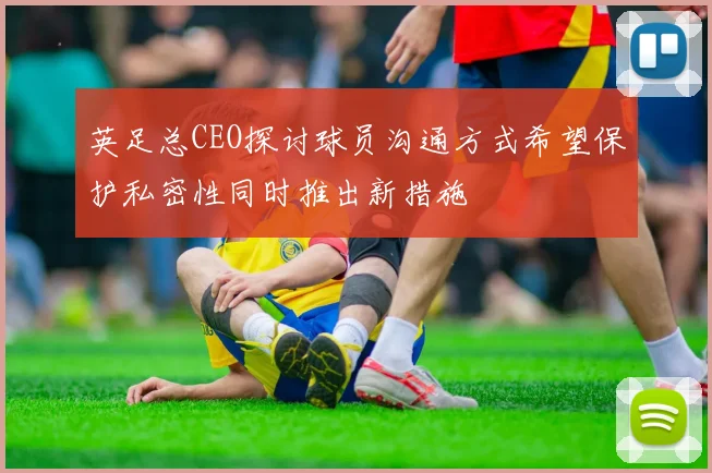 英足总CEO探讨球员沟通方式希望保护私密性同时推出新措施