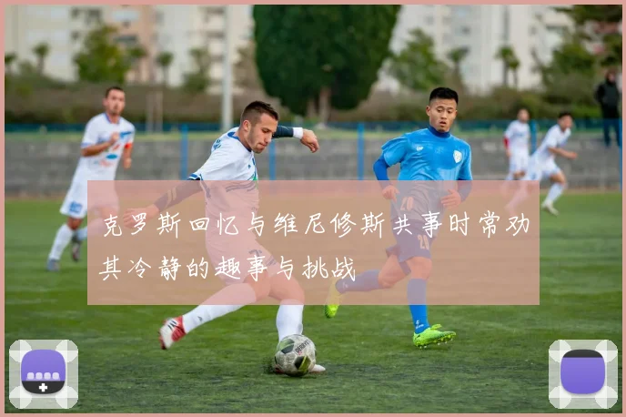 克罗斯回忆与维尼修斯共事时常劝其冷静的趣事与挑战