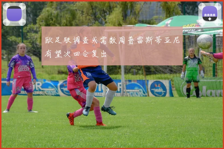 欧足联调查或需数周普雷斯蒂亚尼有望次回合复出