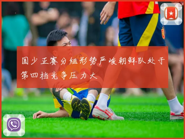 国少正赛分组形势严峻朝鲜队处于第四档竞争压力大
