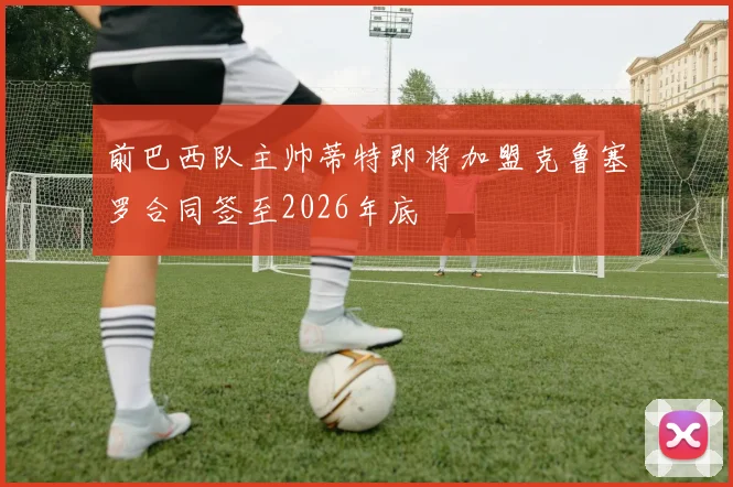 前巴西队主帅蒂特即将加盟克鲁塞罗合同签至2026年底