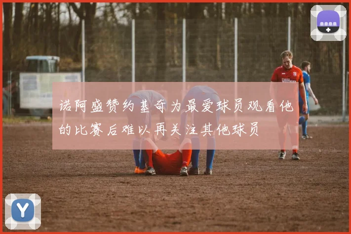 诺阿盛赞约基奇为最爱球员观看他的比赛后难以再关注其他球员