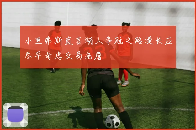 小里弗斯直言湖人争冠之路漫长应尽早考虑交易老詹