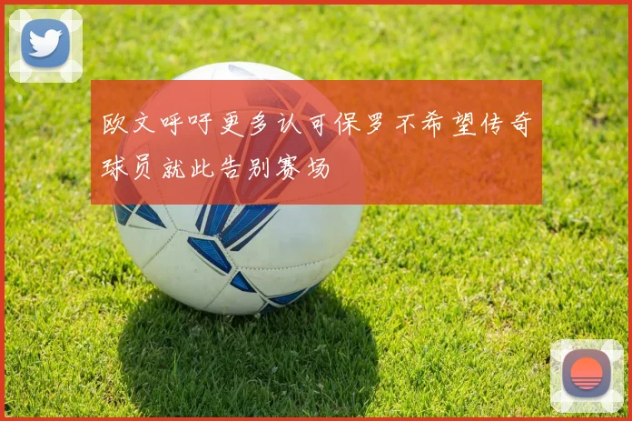 欧文呼吁更多认可保罗不希望传奇球员就此告别赛场