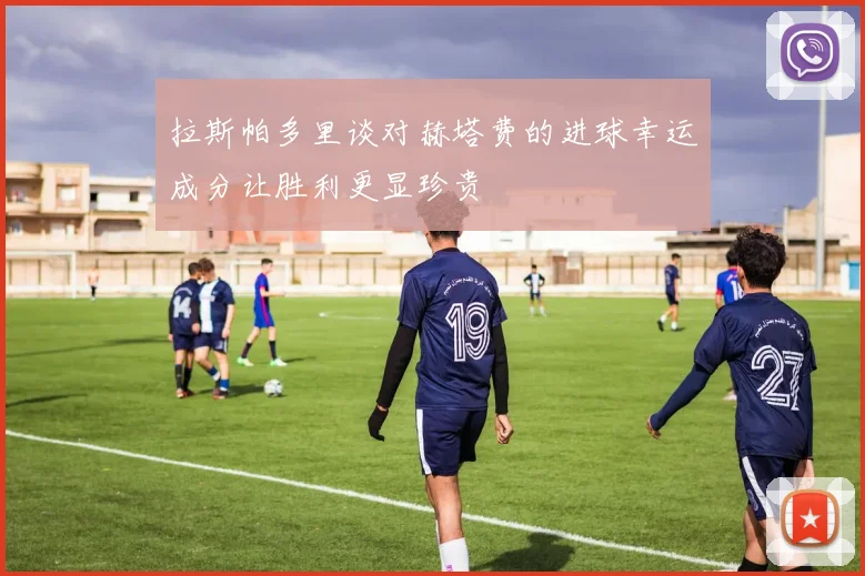 拉斯帕多里谈对赫塔费的进球幸运成分让胜利更显珍贵