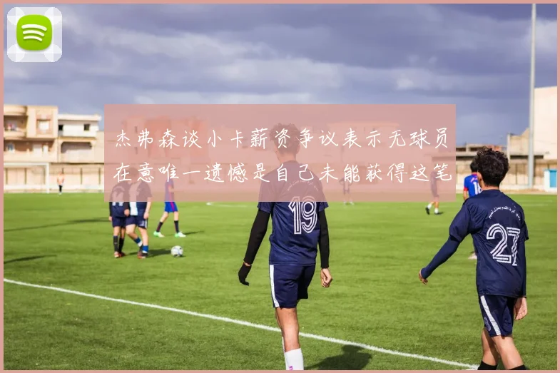 杰弗森谈小卡薪资争议表示无球员在意唯一遗憾是自己未能获得这笔巨款