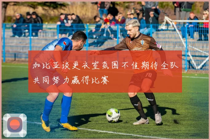 加比亚谈更衣室氛围不佳期待全队共同努力赢得比赛